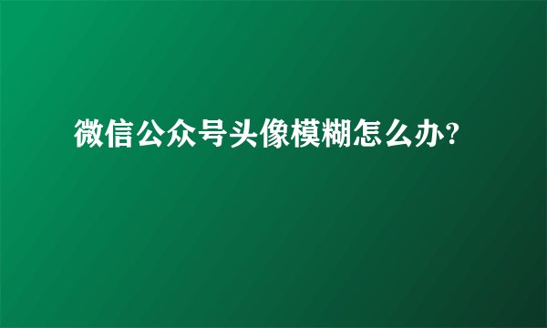 微信公众号头像模糊怎么办?