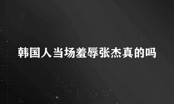 韩国人当场羞辱张杰真的吗