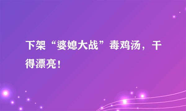 下架“婆媳大战”毒鸡汤，干得漂亮！