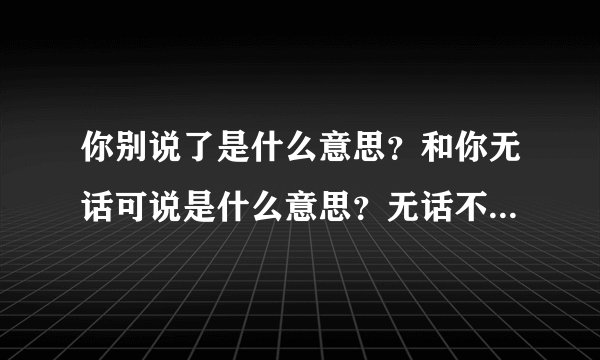你别说了是什么意思？和你无话可说是什么意思？无话不谈是什么...