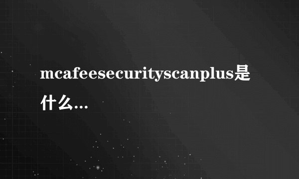 mcafeesecurityscanplus是什么东西,那如果卸载会怎么样吗