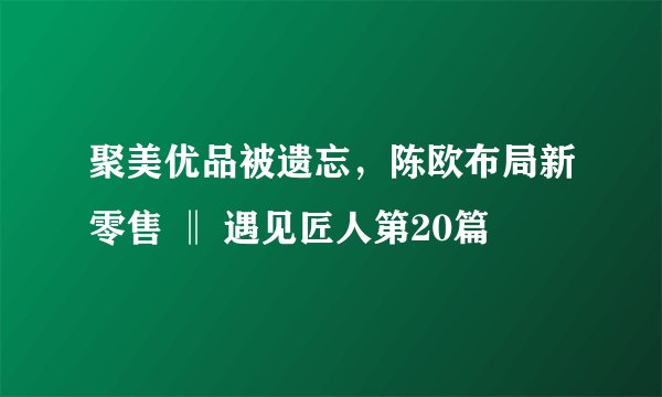 聚美优品被遗忘,陈欧布局新零售 ‖ 遇见匠人第20篇