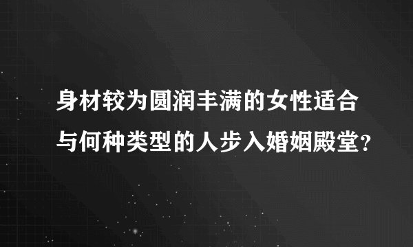 身材较为圆润丰满的女性适合与何种类型的人步入婚姻殿堂？