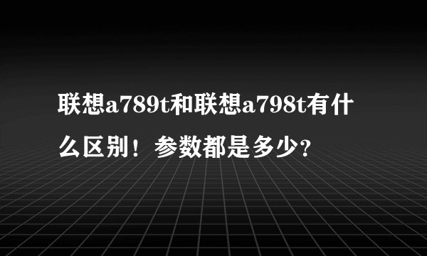 联想a789t和联想a798t有什么区别！参数都是多少？