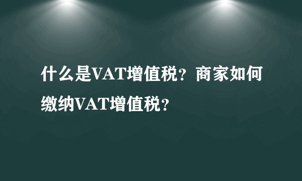 什么是VAT增值税？商家如何缴纳VAT增值税？