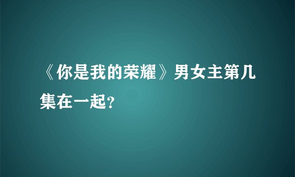 《你是我的荣耀》男女主第几集在一起?