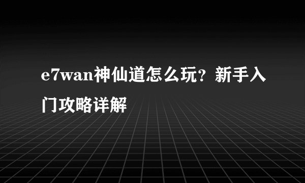 e7wan神仙道怎么玩？新手入门攻略详解