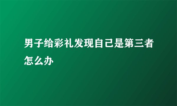 男子给彩礼发现自己是第三者怎么办