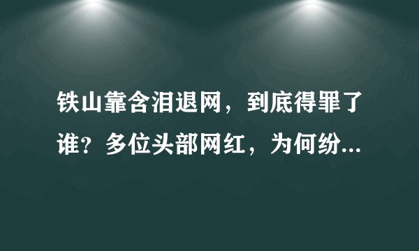 铁山靠含泪退网，到底得罪了谁？多位头部网红，为何纷纷退网、封禁？