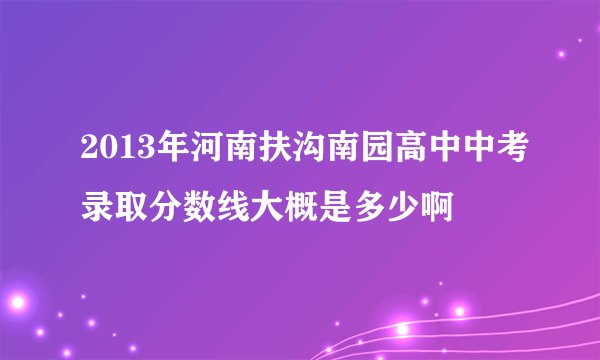 2013年河南扶沟南园高中中考录取分数线大概是多少啊