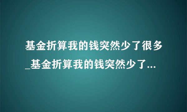 基金折算我的钱突然少了很多_基金折算我的钱突然少了很多怎么回事