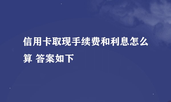信用卡取现手续费和利息怎么算 答案如下