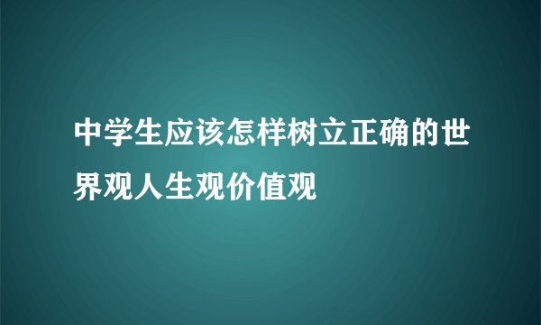 中学生应该怎样树立正确的世界观人生观价值观