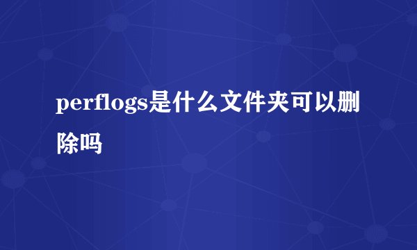 perflogs是什么文件夹可以删除吗