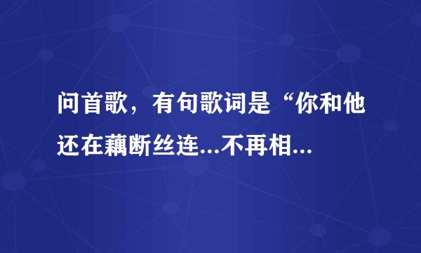 问首歌，有句歌词是“你和他还在藕断丝连...不再相信我们还有明天，一切都像过眼云烟...”