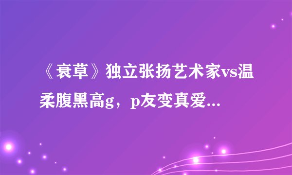 《衰草》独立张扬艺术家vs温柔腹黑高g，p友变真爱+高干文，都市熟男熟女