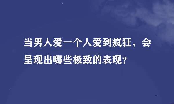 当男人爱一个人爱到疯狂，会呈现出哪些极致的表现？