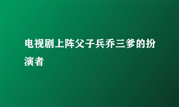 电视剧上阵父子兵乔三爹的扮演者