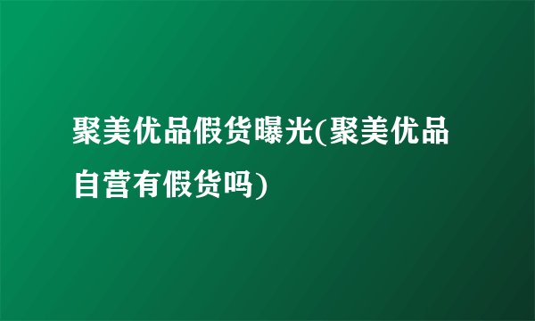 聚美优品假货曝光(聚美优品自营有假货吗)