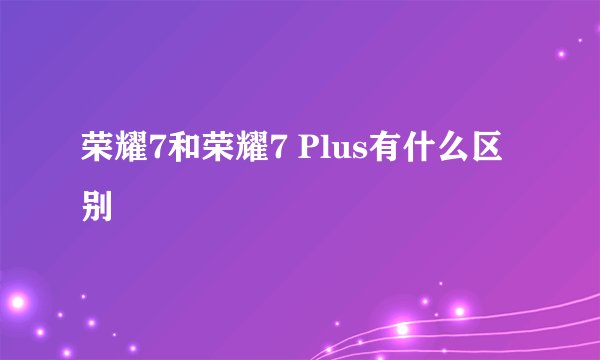 荣耀7和荣耀7 Plus有什么区别