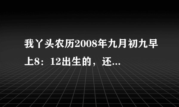 我丫头农历2008年九月初九早上8：12出生的，还望真正的专业人士帮忙，随便跟帖者就免了，自律，本人姓赵
