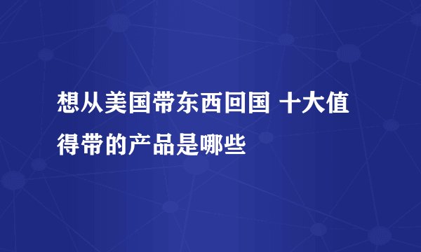 想从美国带东西回国 十大值得带的产品是哪些