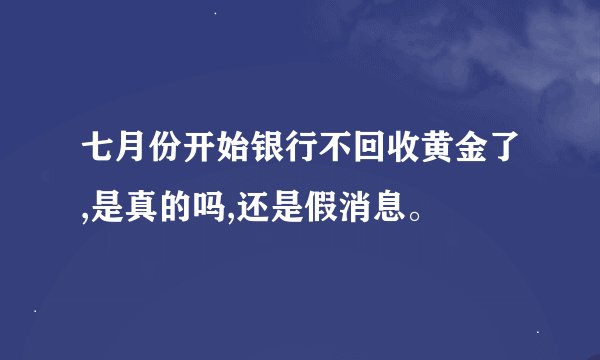 七月份开始银行不回收黄金了,是真的吗,还是假消息。