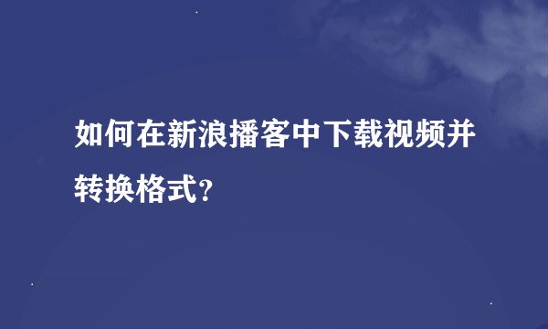 如何在新浪播客中下载视频并转换格式？
