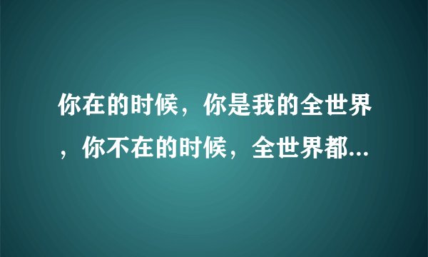 你在的时候,你是我的全世界,你不在的时候,全世界都是你,什么意思?