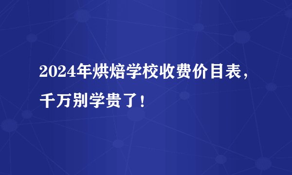 2024年烘焙学校收费价目表，千万别学贵了！