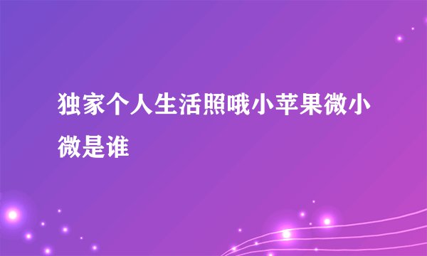独家个人生活照哦小苹果微小微是谁