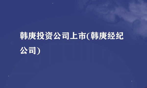 韩庚投资公司上市(韩庚经纪公司)
