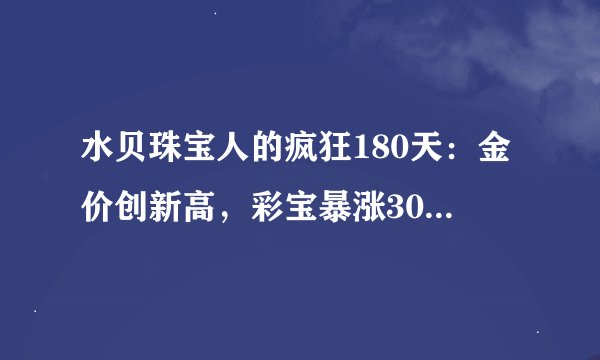 水贝珠宝人的疯狂180天:金价创新高,彩宝暴涨30%,有商家日赚6万