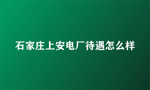 石家庄上安电厂待遇怎么样