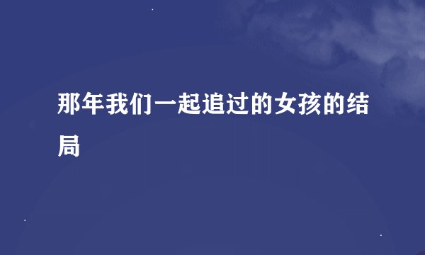 那年我们一起追过的女孩的结局