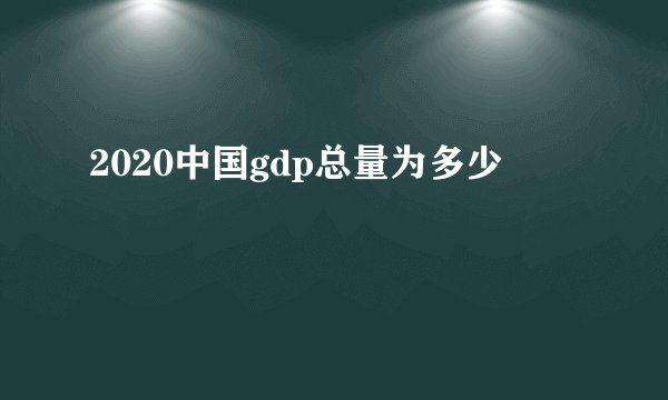 2020中国gdp总量为多少