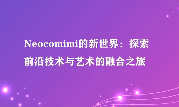 Neocomimi的新世界：探索前沿技术与艺术的融合之旅