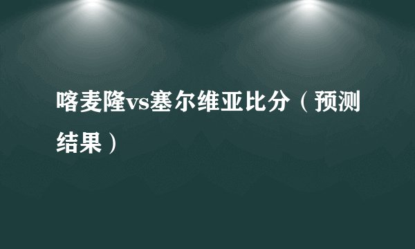 喀麦隆vs塞尔维亚比分(预测结果)