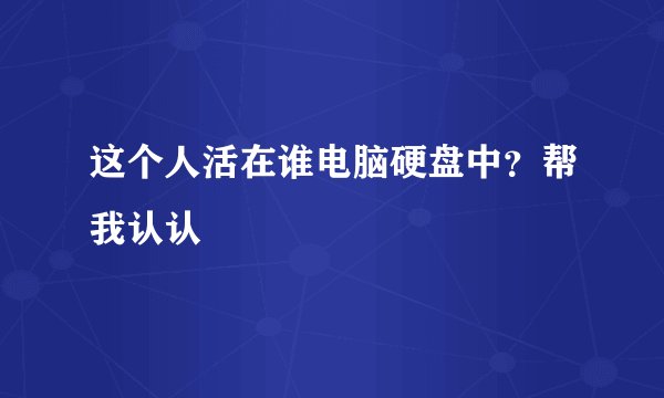 这个人活在谁电脑硬盘中？帮我认认