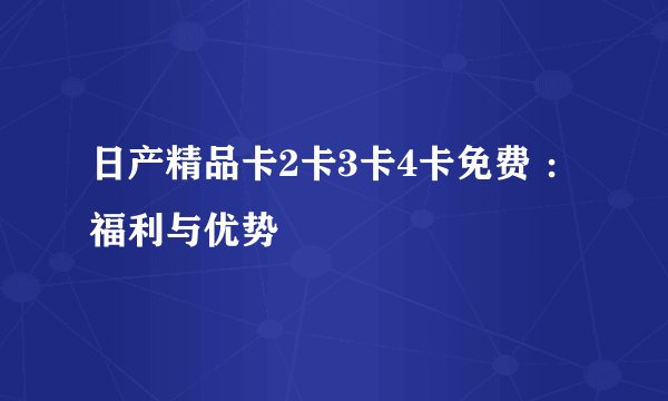 日产精品卡2卡3卡4卡免费 ：福利与优势