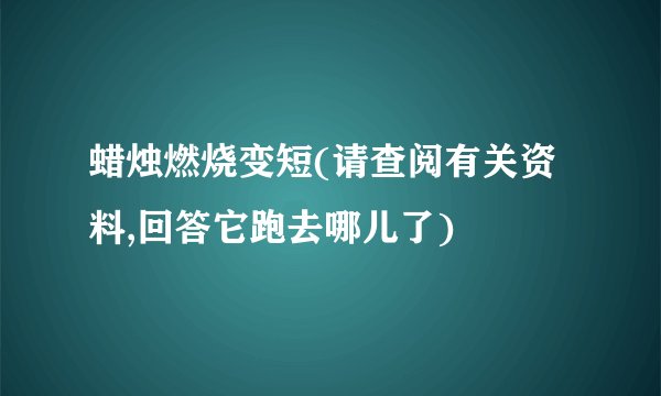 蜡烛燃烧变短(请查阅有关资料,回答它跑去哪儿了)