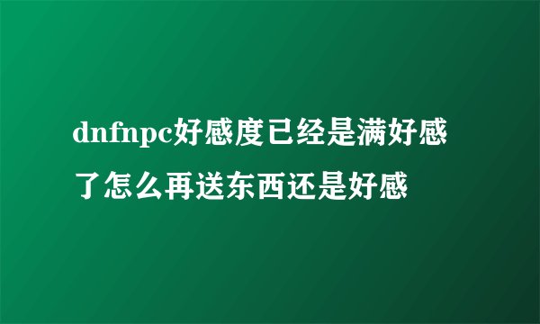 dnfnpc好感度已经是满好感了怎么再送东西还是好感