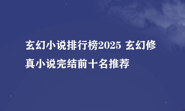 玄幻小说排行榜2025 玄幻修真小说完结前十名推荐