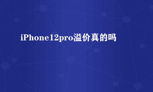 iPhone12pro溢价真的吗