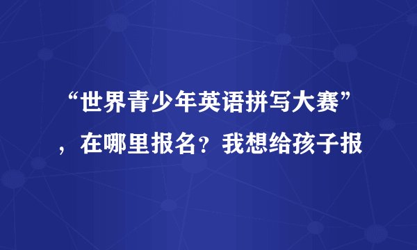 “世界青少年英语拼写大赛”，在哪里报名？我想给孩子报