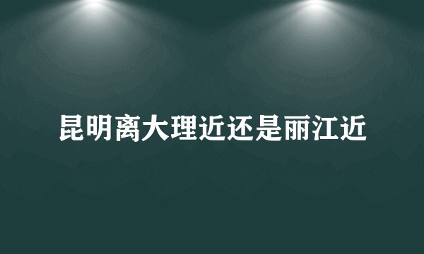 昆明离大理近还是丽江近