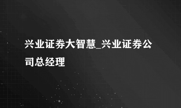 兴业证券大智慧_兴业证券公司总经理