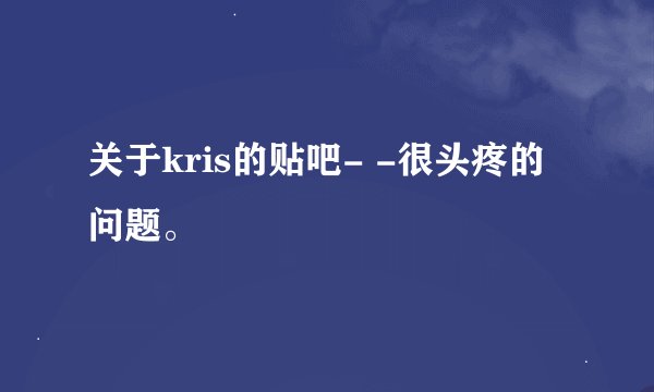 关于kris的贴吧- -很头疼的问题。