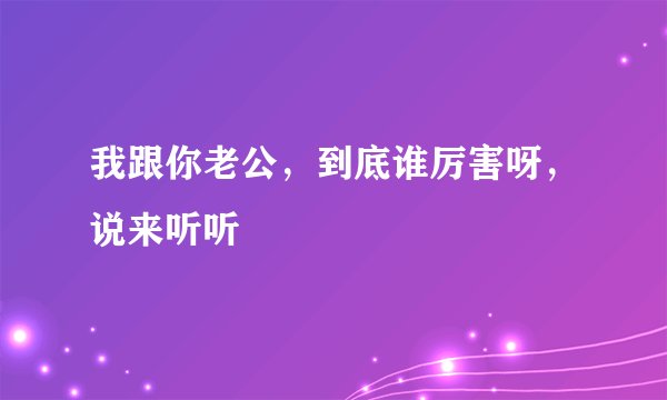 我跟你老公，到底谁厉害呀，说来听听