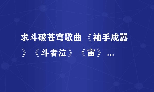 求斗破苍穹歌曲 《袖手成嚣》 《斗者泣》 《宙》 《乘风御苍穹》 《苍穹红颜赋》以及歌词